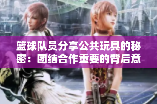 篮球队员分享公共玩具的秘密：团结合作重要的背后意义