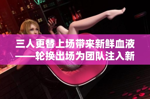 三人更替上场带来新鲜血液——轮换出场为团队注入新活力！