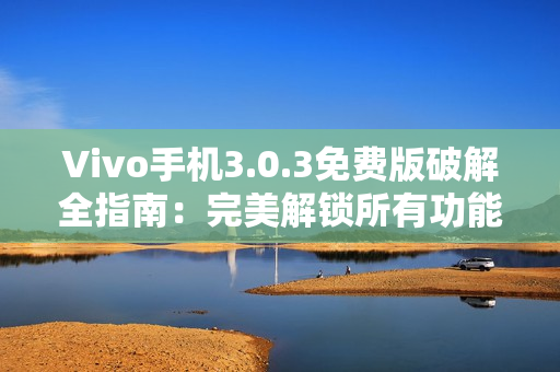 Vivo手机3.0.3免费版破解全指南：完美解锁所有功能！