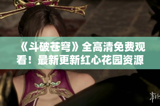 《斗破苍穹》全高清免费观看！最新更新红心花园资源！享受精彩无限！