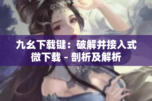 九幺下载键：破解并接入式微下载 - 剖析及解析