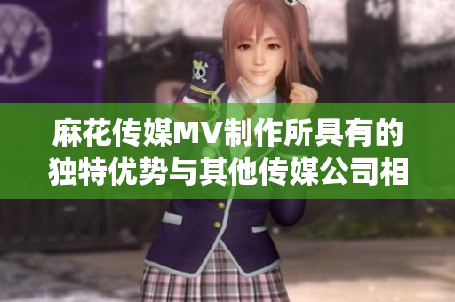 麻花传媒MV制作所具有的独特优势与其他传媒公司相比的全面评估(1)