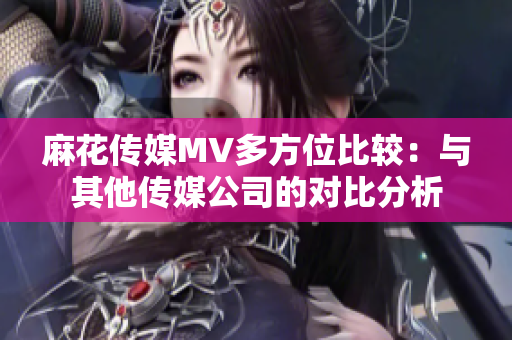麻花传媒MV多方位比较：与其他传媒公司的对比分析