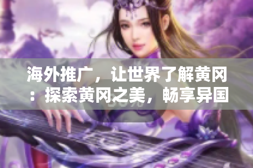 海外推广，让世界了解黄冈：探索黄冈之美，畅享异国风情