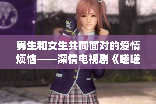 男生和女生共同面对的爱情烦恼——深情电视剧《嗟嗟》(1)