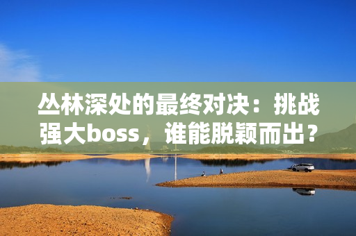 丛林深处的最终对决：挑战强大boss，谁能脱颖而出？