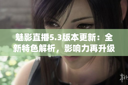 魅影直播5.3版本更新：全新特色解析，影响力再升级(1)