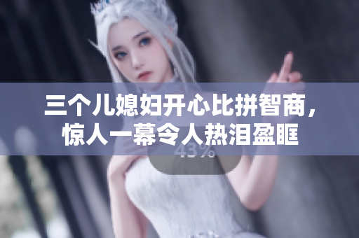 三个儿媳妇开心比拼智商，惊人一幕令人热泪盈眶