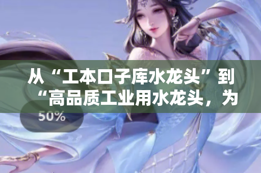 从“工本口子库水龙头”到“高品质工业用水龙头，为您的管道降本增效”