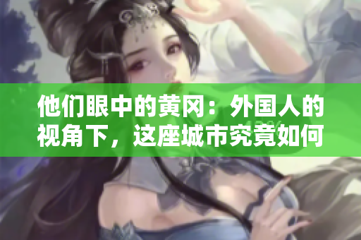 他们眼中的黄冈：外国人的视角下，这座城市究竟如何？