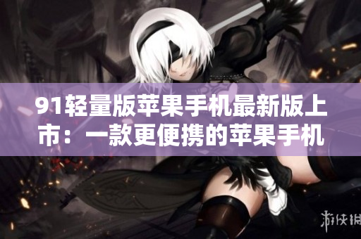 91轻量版苹果手机最新版上市：一款更便携的苹果手机