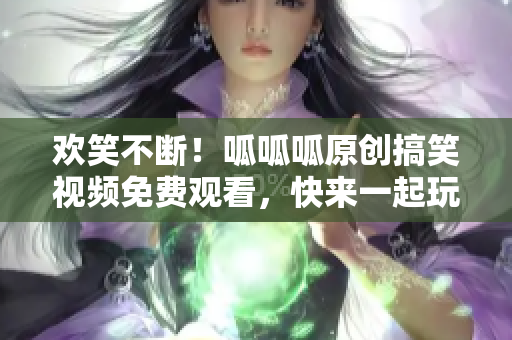 欢笑不断！呱呱呱原创搞笑视频免费观看，快来一起玩转段子界！