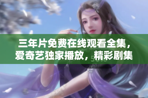 三年片免费在线观看全集，爱奇艺独家播放，精彩剧集尽在你的观看列表