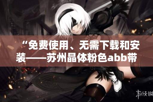 “免费使用、无需下载和安装——苏州晶体粉色abb带来全新体验！”