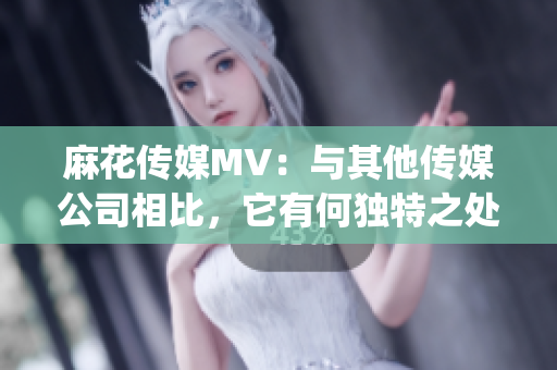 麻花传媒MV：与其他传媒公司相比，它有何独特之处？(1)