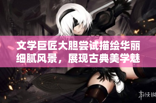文学巨匠大胆尝试描绘华丽细腻风景，展现古典美学魅力
