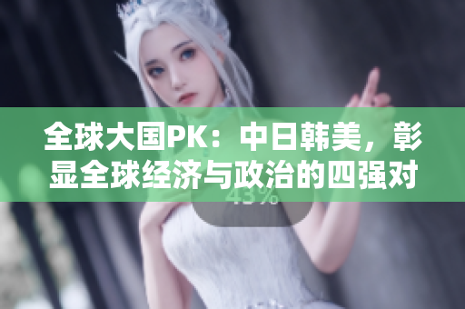 全球大国PK：中日韩美，彰显全球经济与政治的四强对决