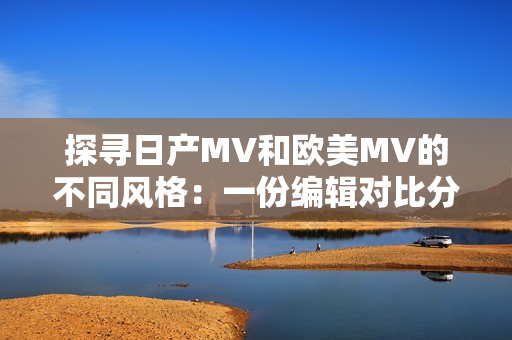 探寻日产MV和欧美MV的不同风格：一份编辑对比分析