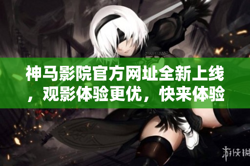 神马影院官方网址全新上线，观影体验更优，快来体验吧