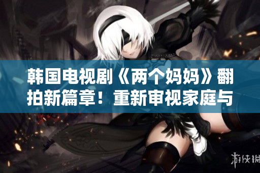 韩国电视剧《两个妈妈》翻拍新篇章！重新审视家庭与亲情