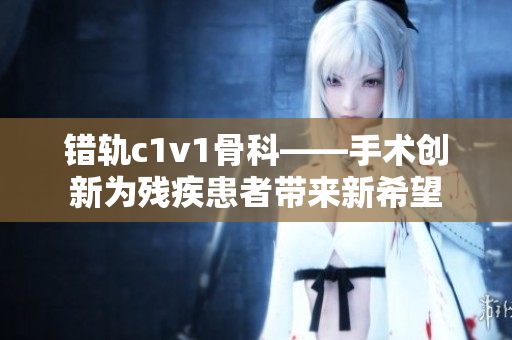 错轨c1v1骨科——手术创新为残疾患者带来新希望