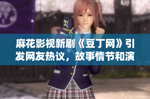 麻花影视新剧《豆丁网》引发网友热议，故事情节和演员阵容备受关注(1)