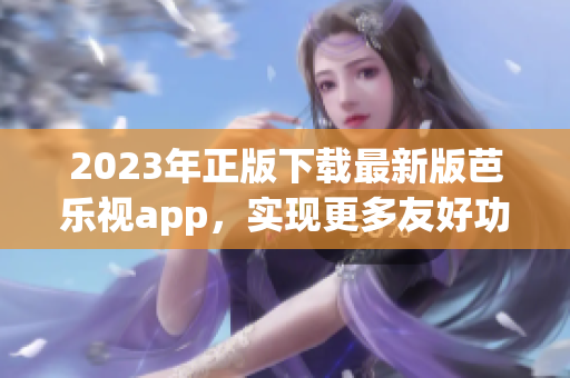 2023年正版下载最新版芭乐视app，实现更多友好功能