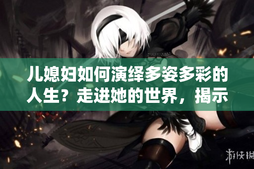儿媳妇如何演绎多姿多彩的人生？走进她的世界，揭示不凡人生角色