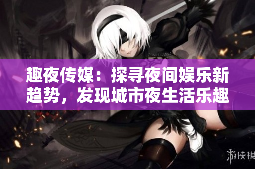 趣夜传媒：探寻夜间娱乐新趋势，发现城市夜生活乐趣