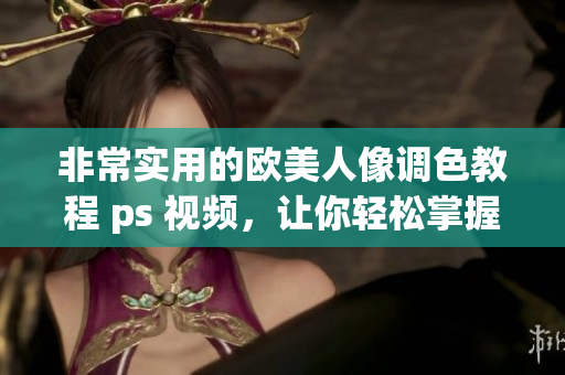 非常实用的欧美人像调色教程 ps 视频，让你轻松掌握调色技巧，提升图片质量！