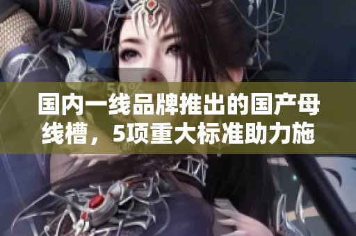 国内一线品牌推出的国产母线槽，5项重大标准助力施工新风貌