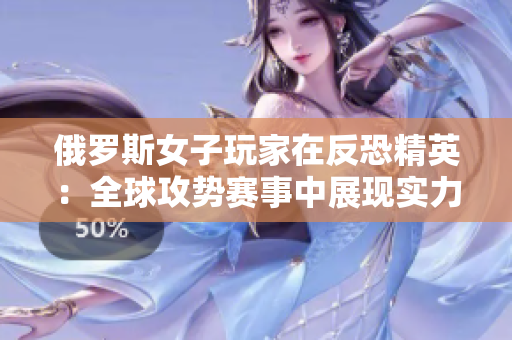 俄罗斯女子玩家在反恐精英：全球攻势赛事中展现实力，引发关注