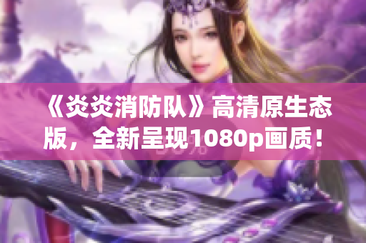 《炎炎消防队》高清原生态版，全新呈现1080p画质！