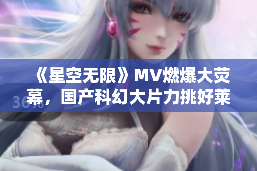 《星空无限》MV燃爆大荧幕，国产科幻大片力挑好莱坞！