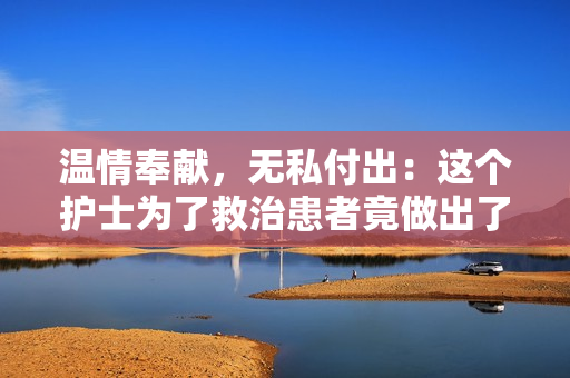 温情奉献，无私付出：这个护士为了救治患者竟做出了这些壮举