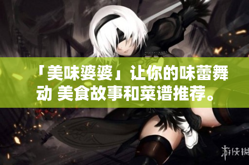 「美味婆婆」让你的味蕾舞动 美食故事和菜谱推荐。