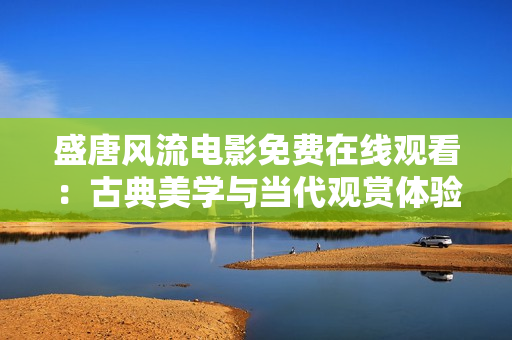 盛唐风流电影免费在线观看：古典美学与当代观赏体验