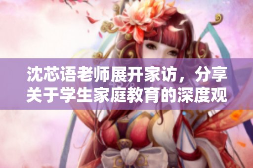 沈芯语老师展开家访，分享关于学生家庭教育的深度观察与心得