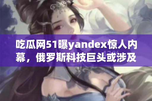吃瓜网51曝yandex惊人内幕，俄罗斯科技巨头或涉及丑闻？(1)