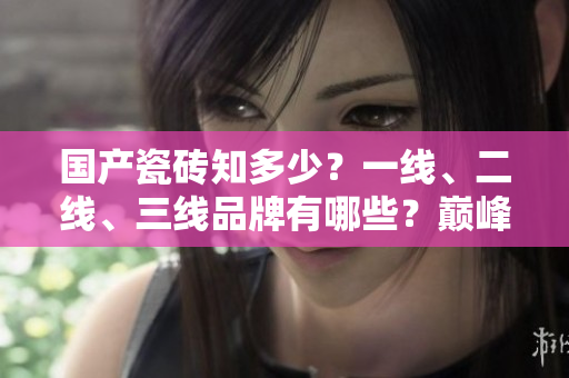 国产瓷砖知多少？一线、二线、三线品牌有哪些？巅峰对决！