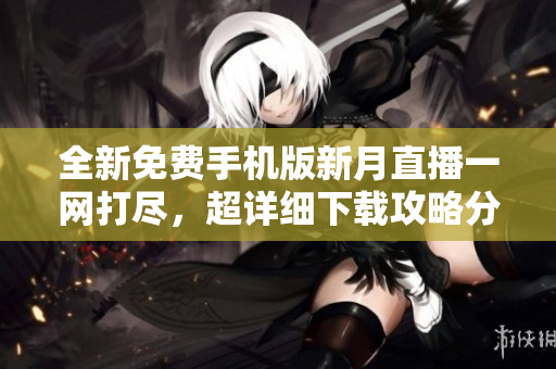 全新免费手机版新月直播一网打尽，超详细下载攻略分享