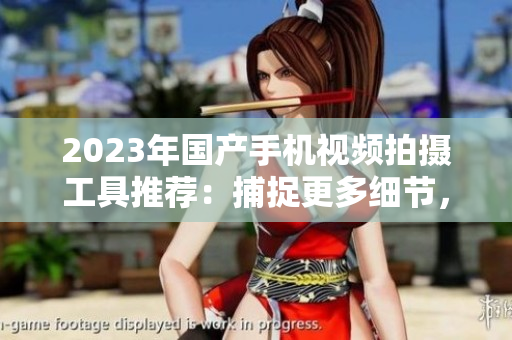 2023年国产手机视频拍摄工具推荐：捕捉更多细节，创意无界限