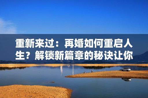 重新来过：再婚如何重启人生？解锁新篇章的秘诀让你惊艳！