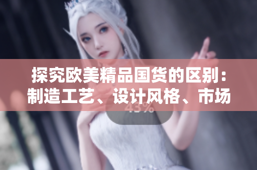 探究欧美精品国货的区别：制造工艺、设计风格、市场占有率