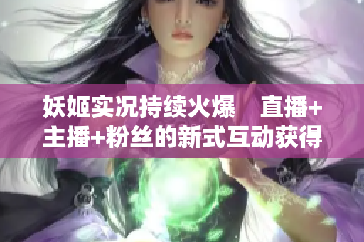 妖姬实况持续火爆　直播+主播+粉丝的新式互动获得市场广泛好评