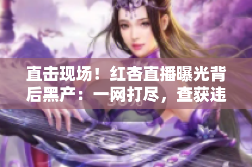 直击现场！红杏直播曝光背后黑产：一网打尽，查获违法信息！