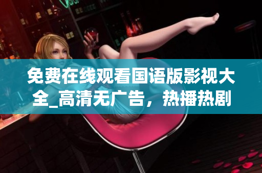 免费在线观看国语版影视大全_高清无广告，热播热剧尽在中国官方网站