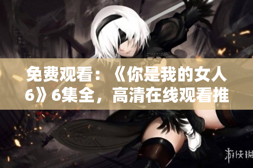 免费观看：《你是我的女人6》6集全，高清在线观看推荐