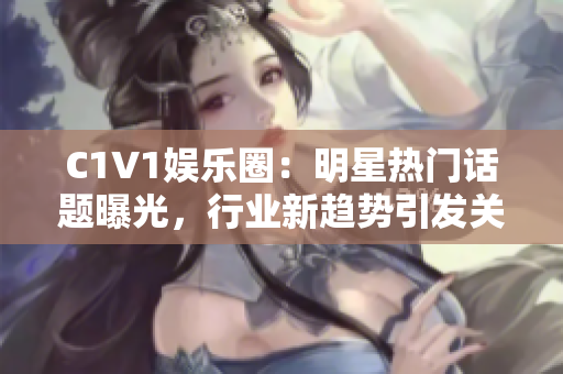 C1V1娱乐圈：明星热门话题曝光，行业新趋势引发关注