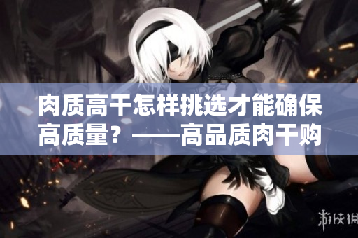 肉质高干怎样挑选才能确保高质量？——高品质肉干购买攻略